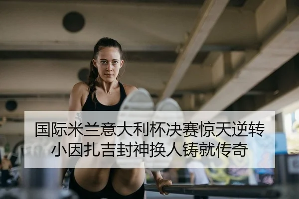 国际米兰意大利杯决赛惊天逆转 小因扎吉封神换人铸就传奇